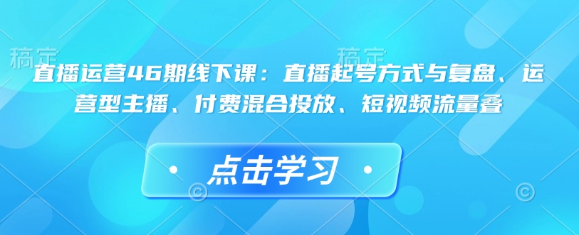 直播运营46期线下课：直播起号方式与复盘、运营型主播、付费混合投放、短视频流量叠-成可创学网