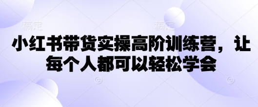 小红书带货实操高阶训练营，让每个人都可以轻松学会-成可创学网